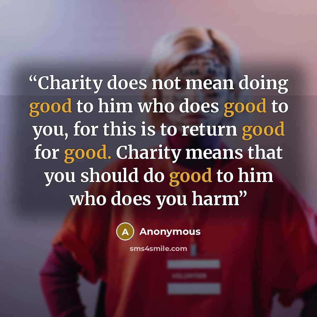 “Charity does not mean doing good to him who does good to you, for this is to return good for good. Charity means that you should do good to him who does you harm” quote by Anonymous