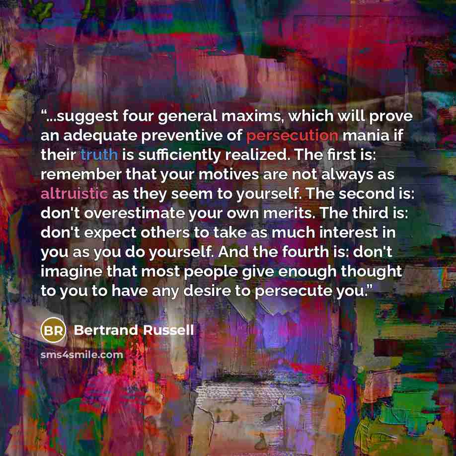 “...suggest four general maxims, which will prove an adequate preventive of persecution mania if their truth is sufficiently realized. The first is: remember that your motives are not always as altruistic as they seem to yourself. The second is: don't overestimate your own merits. The third is…” quote by Bertrand Russell