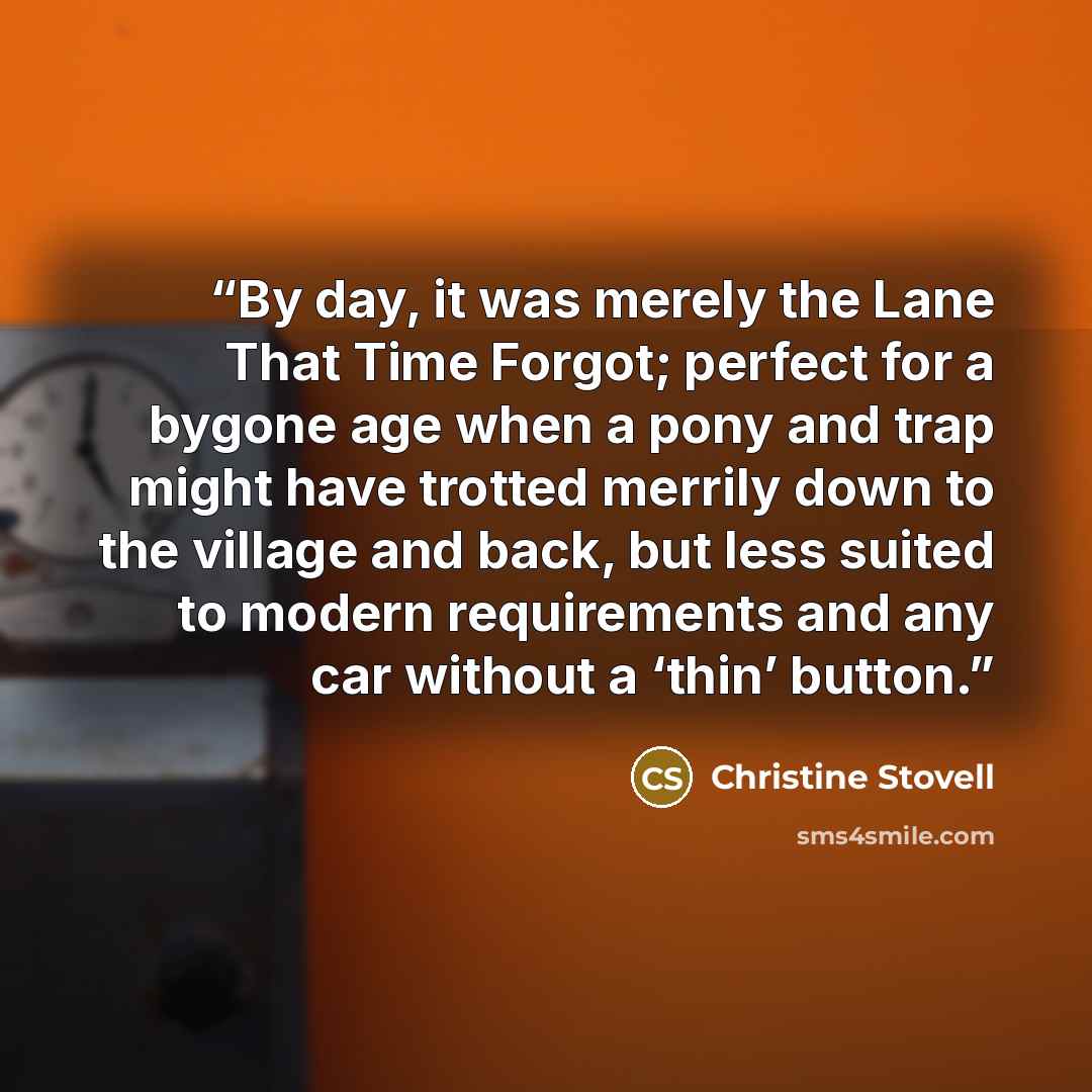 “By day, it was merely the Lane That Time Forgot; perfect for a bygone age when a pony and trap might have trotted merrily down to the village and back, but less suited to modern requirements and any car without a ‘thin’ button.” quote by Christine Stovell