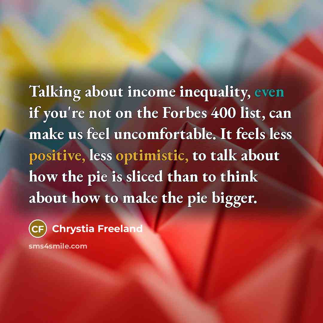 “Talking about income inequality, even if you're not on the Forbes 400 list, can make us feel uncomfortable. It feels less positive, less optimistic, to talk about how the pie is sliced than to think about how to make the pie bigger.” quote by Chrystia Freeland