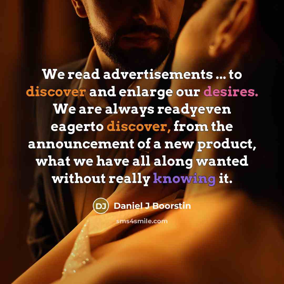 “We read advertisements ... to discover and enlarge our desires. We are always readyeven eagerto discover, from the announcement of a new product, what we have all along wanted without really knowing it.” quote by Daniel J Boorstin