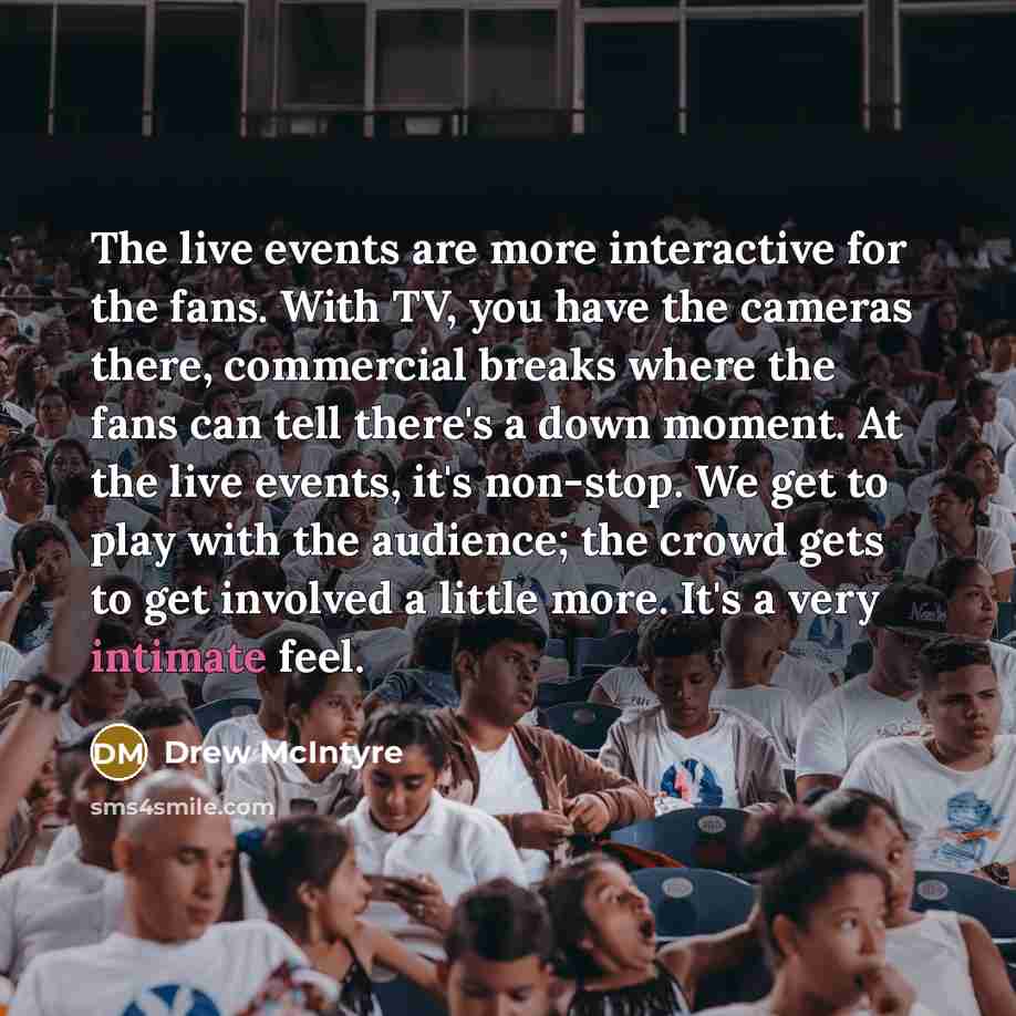 “The live events are more interactive for the fans. With TV, you have the cameras there, commercial breaks where the fans can tell there's a down moment. At the live events, it's non-stop. We get to play with the audience; the crowd gets to get involved a little more. It's a very intimate feel.” quote by Drew McIntyre
