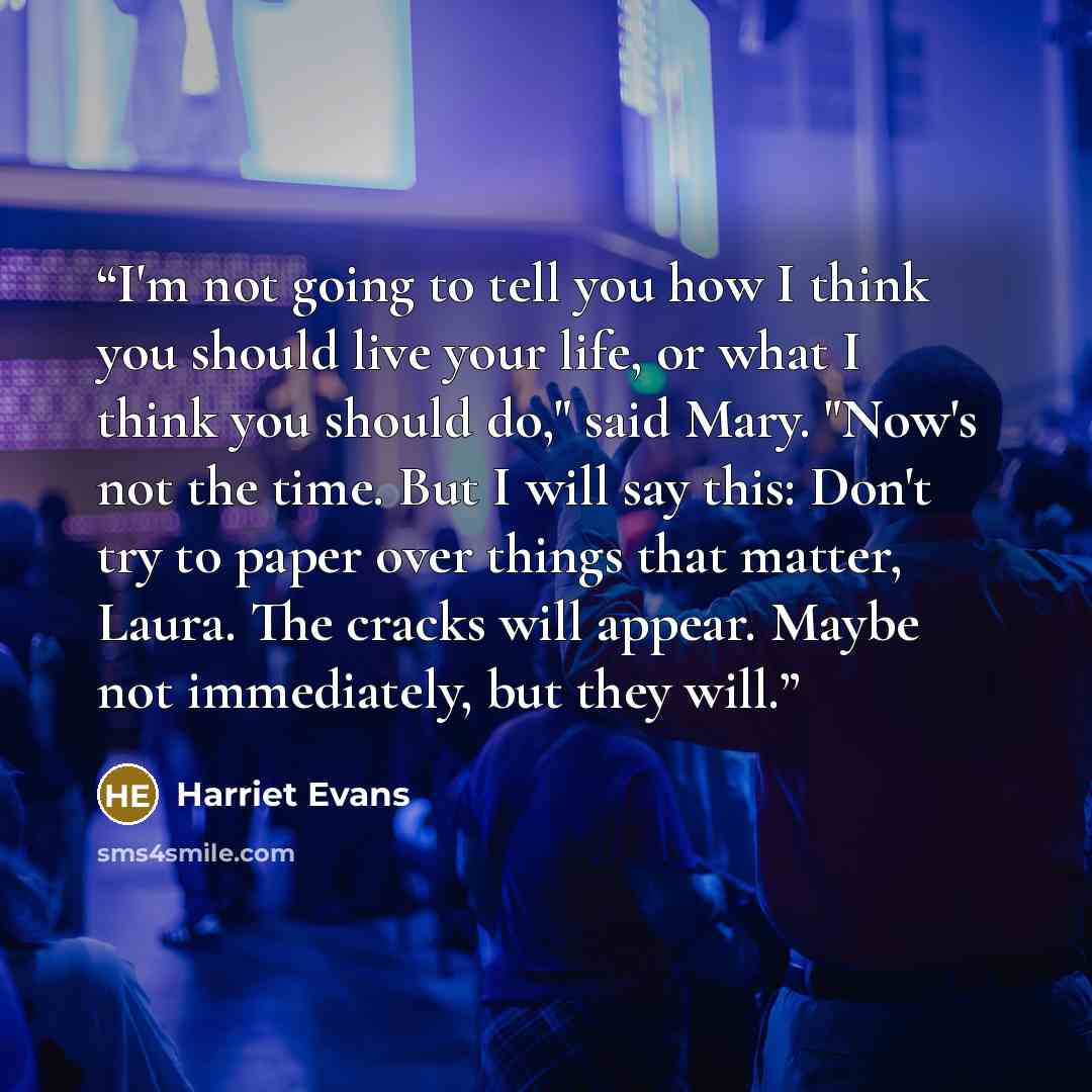 “I'm not going to tell you how I think you should live your life, or what I think you should do," said Mary. "Now's not the time. But I will say this: Don't try to paper over things that matter, Laura. The cracks will appear. Maybe not immediately, but they will.” quote by Harriet Evans