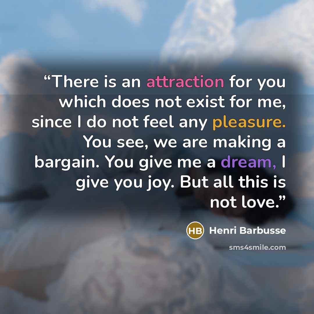“There is an attraction for you which does not exist for me, since I do not feel any pleasure. You see, we are making a bargain. You give me a dream, I give you joy. But all this is not love.” quote by Henri Barbusse