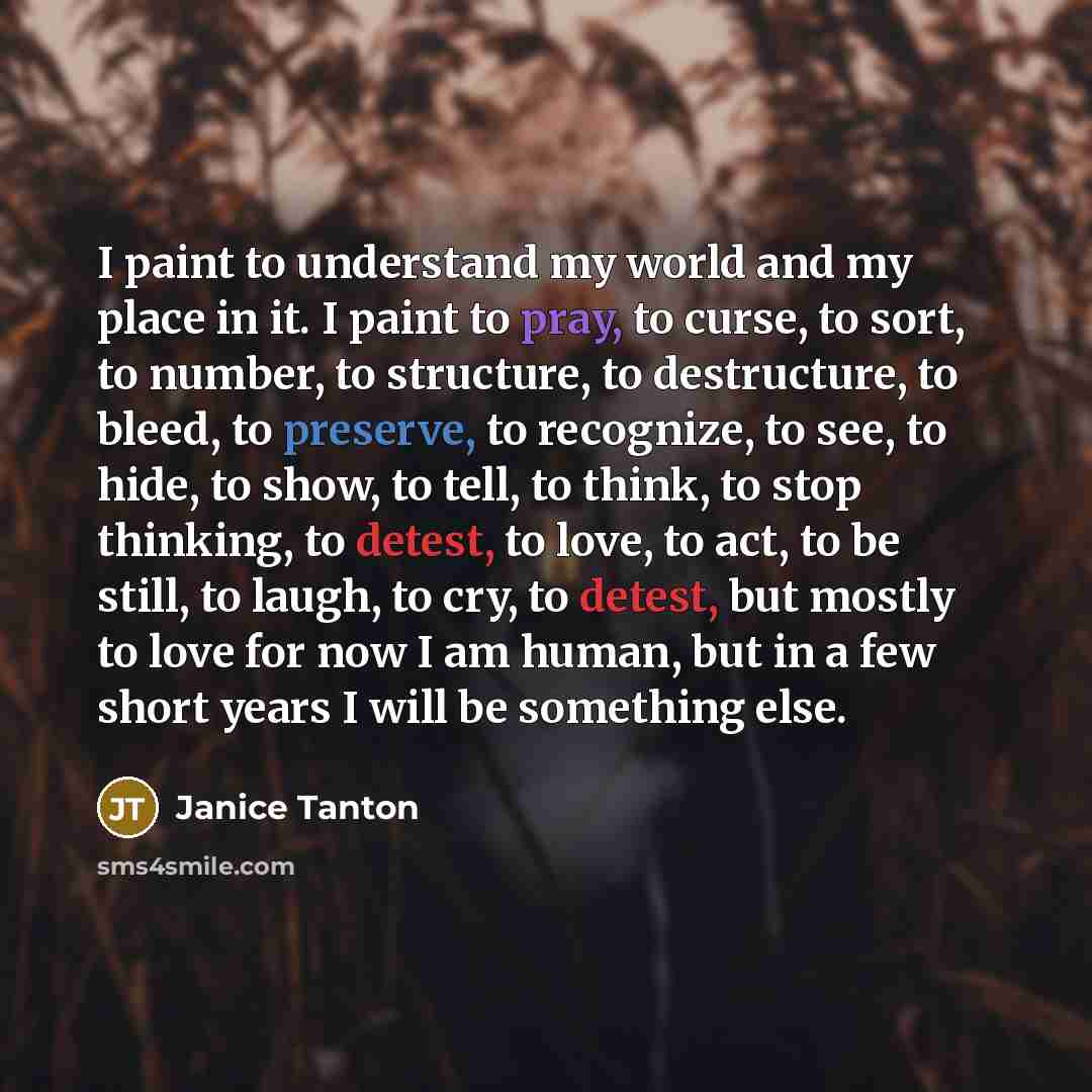 “I paint to understand my world and my place in it. I paint to pray, to curse, to sort, to number, to structure, to destructure, to bleed, to preserve, to recognize, to see, to hide, to show, to tell, to think, to stop thinking, to detest, to love, to act, to be still, to laugh, to cry, to detest…” quote by Janice Tanton