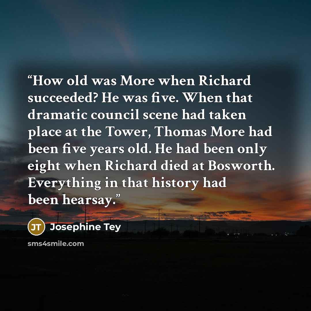 “How old was More when Richard succeeded? He was five. When that dramatic council scene had taken place at the Tower, Thomas More had been five years old. He had been only eight when Richard died at Bosworth. Everything in that history had been hearsay.” quote by Josephine Tey