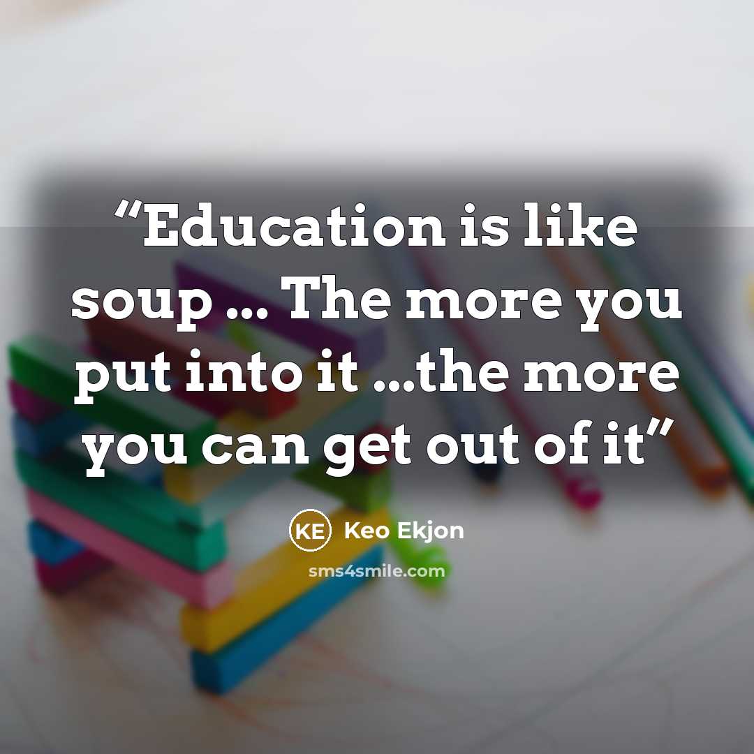 “Education is like soup ... The more you put into it ...the more you can get out of it” quote by Keo Ekjon