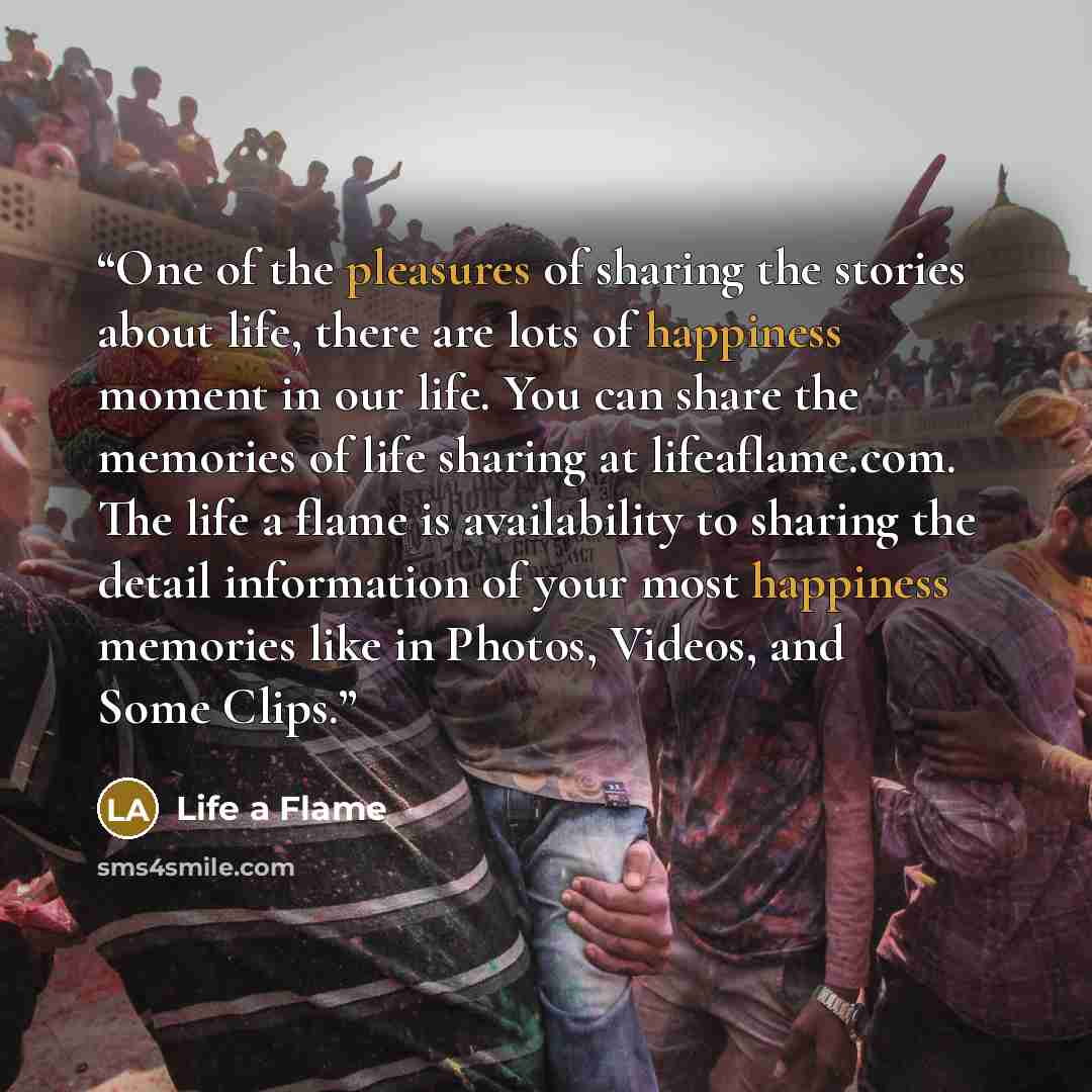 “One of the pleasures of sharing the stories about life, there are lots of happiness moment in our life. You can share the memories of life sharing at lifeaflame.com. The life a flame is availability to sharing the detail information of your most happiness memories like in Photos, Videos, and Some…” quote by Life a Flame