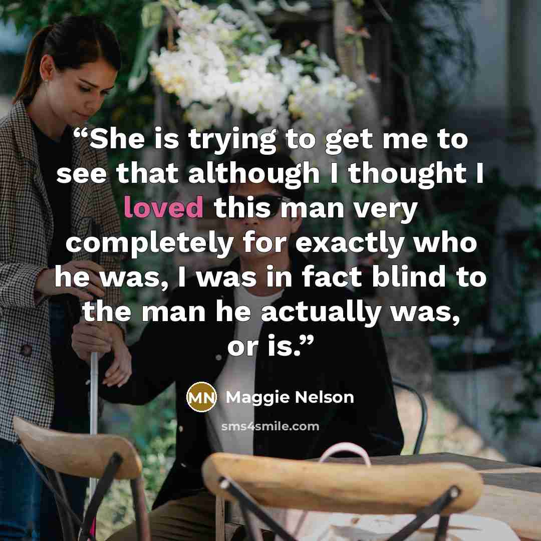 “She is trying to get me to see that although I thought I loved this man very completely for exactly who he was, I was in fact blind to the man he actually was, or is.” quote by Maggie Nelson