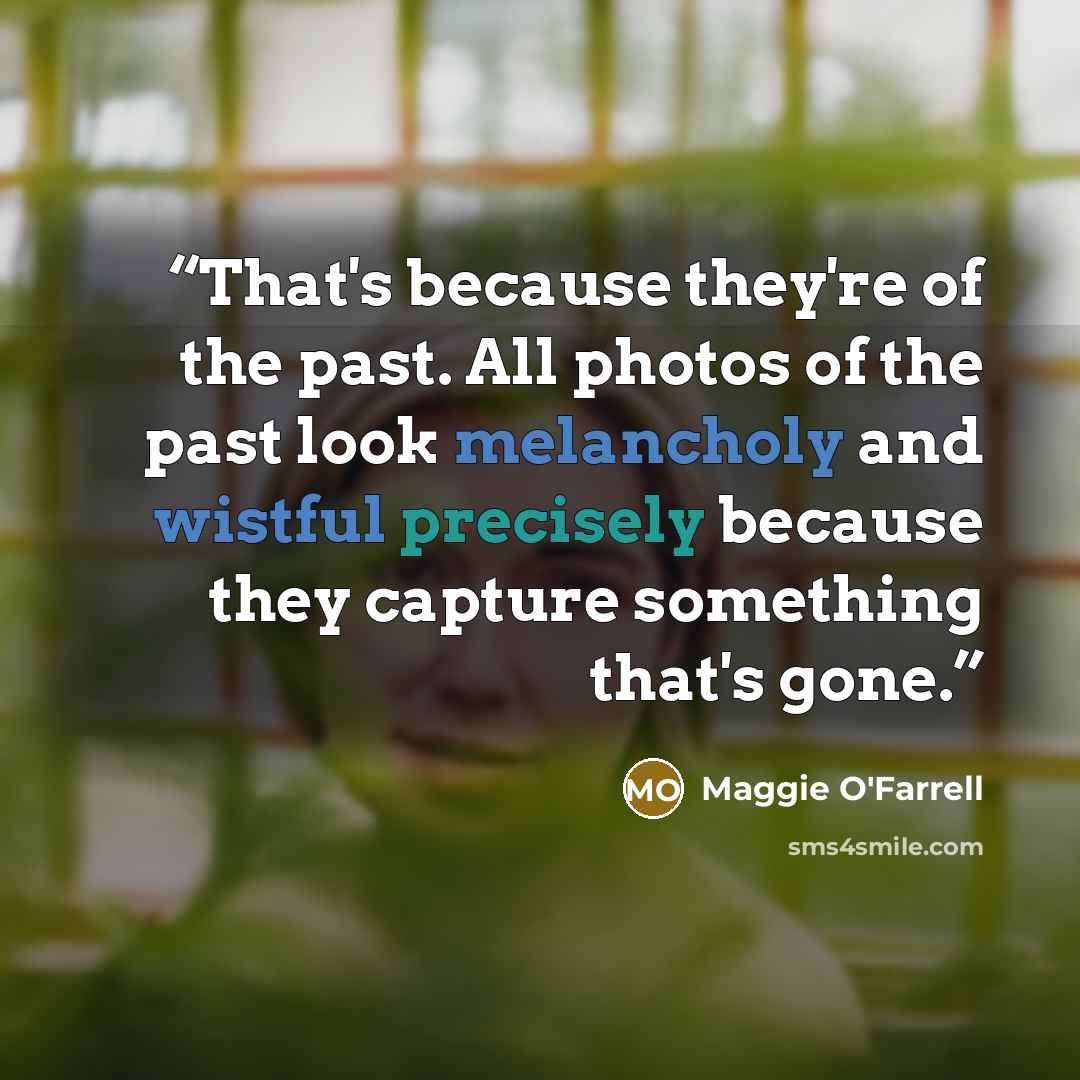 “That's because they're of the past. All photos of the past look melancholy and wistful precisely because they capture something that's gone.” quote by Maggie O'Farrell