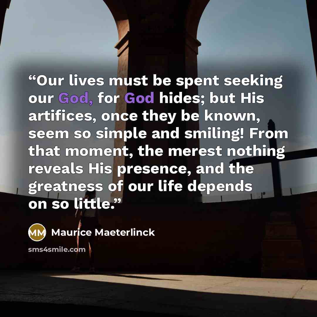 “Our lives must be spent seeking our God, for God hides; but His artifices, once they be known, seem so simple and smiling! From that moment, the merest nothing reveals His presence, and the greatness of our life depends on so little.” quote by Maurice Maeterlinck