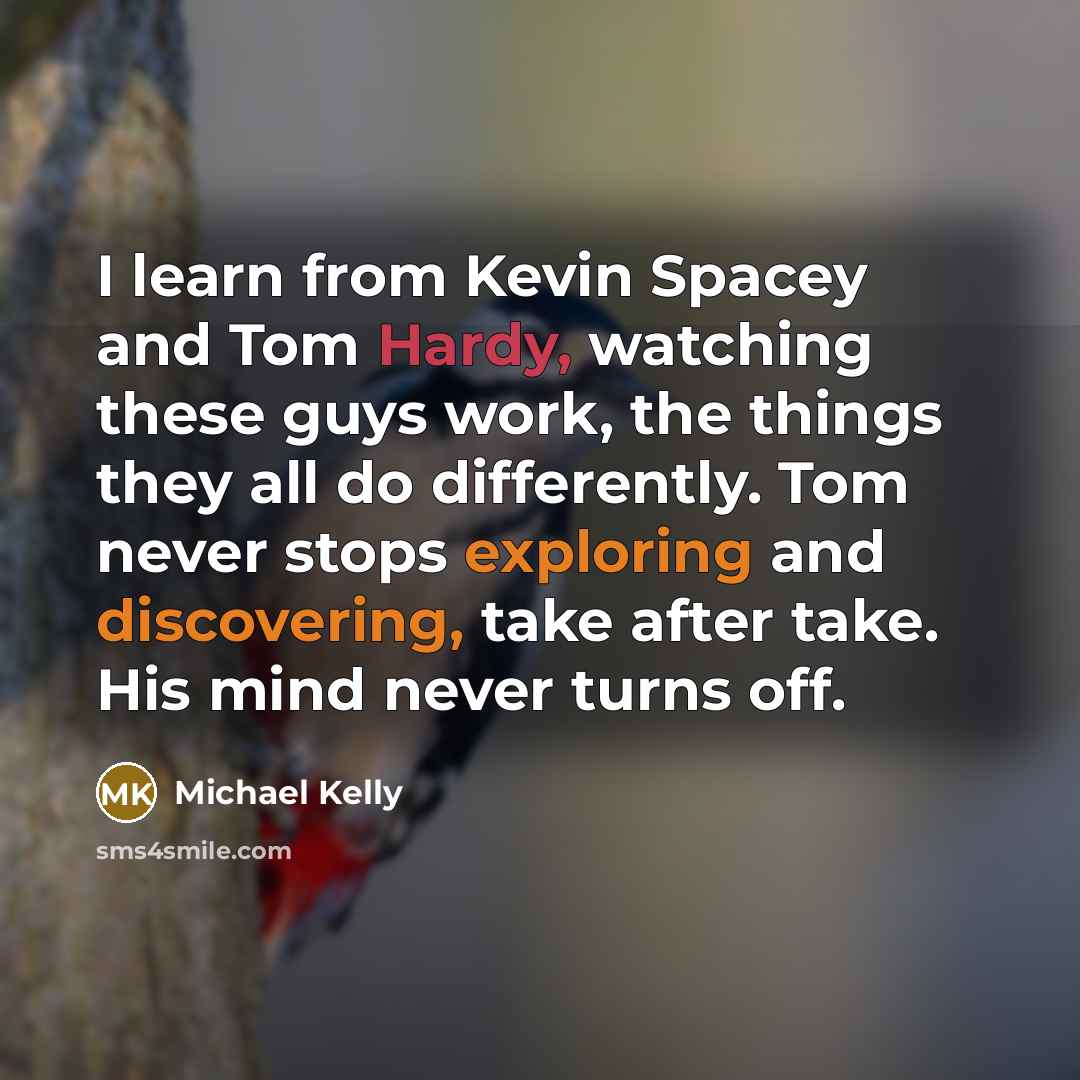 “I learn from Kevin Spacey and Tom Hardy, watching these guys work, the things they all do differently. Tom never stops exploring and discovering, take after take. His mind never turns off.” quote by Michael Kelly