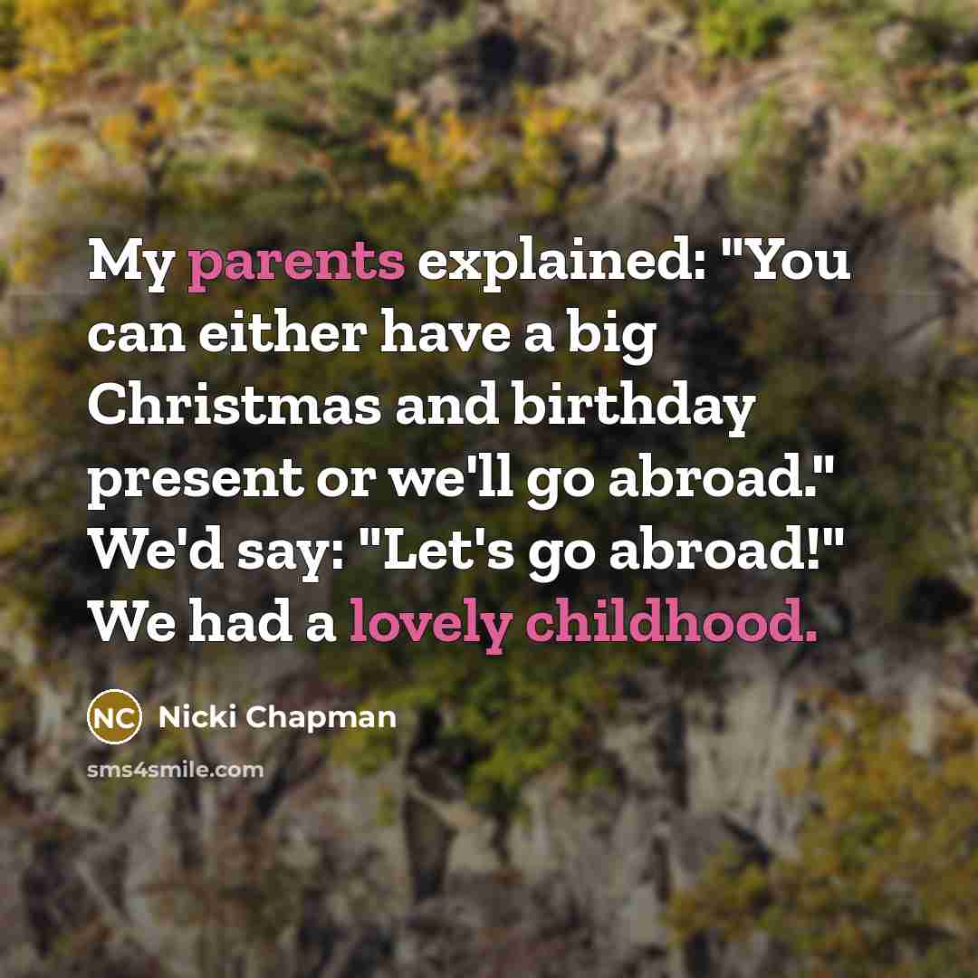 “My parents explained: "You can either have a big Christmas and birthday present or we'll go abroad." We'd say: "Let's go abroad!" We had a lovely childhood.” quote by Nicki Chapman