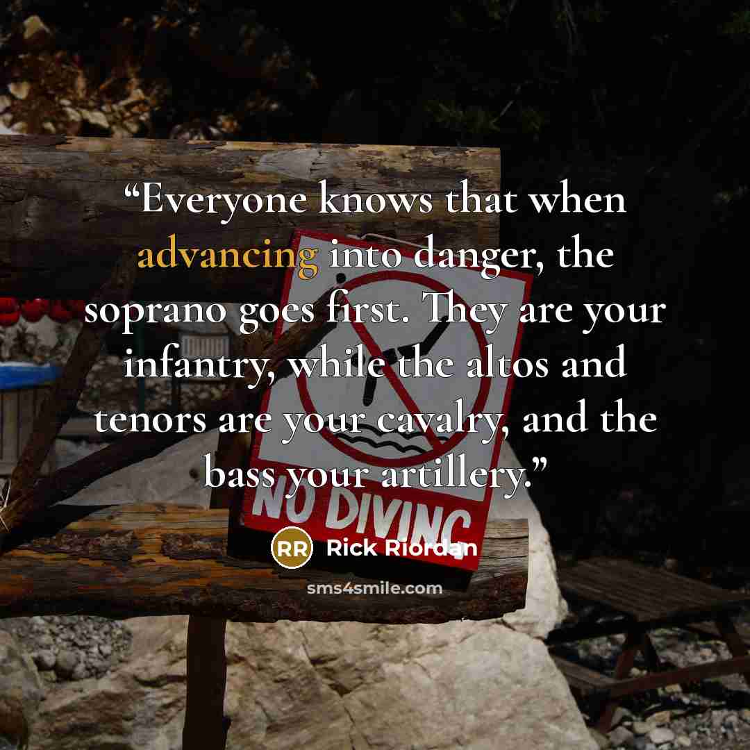 “Everyone knows that when advancing into danger, the soprano goes first. They are your infantry, while the altos and tenors are your cavalry, and the bass your artillery.” quote by Rick Riordan