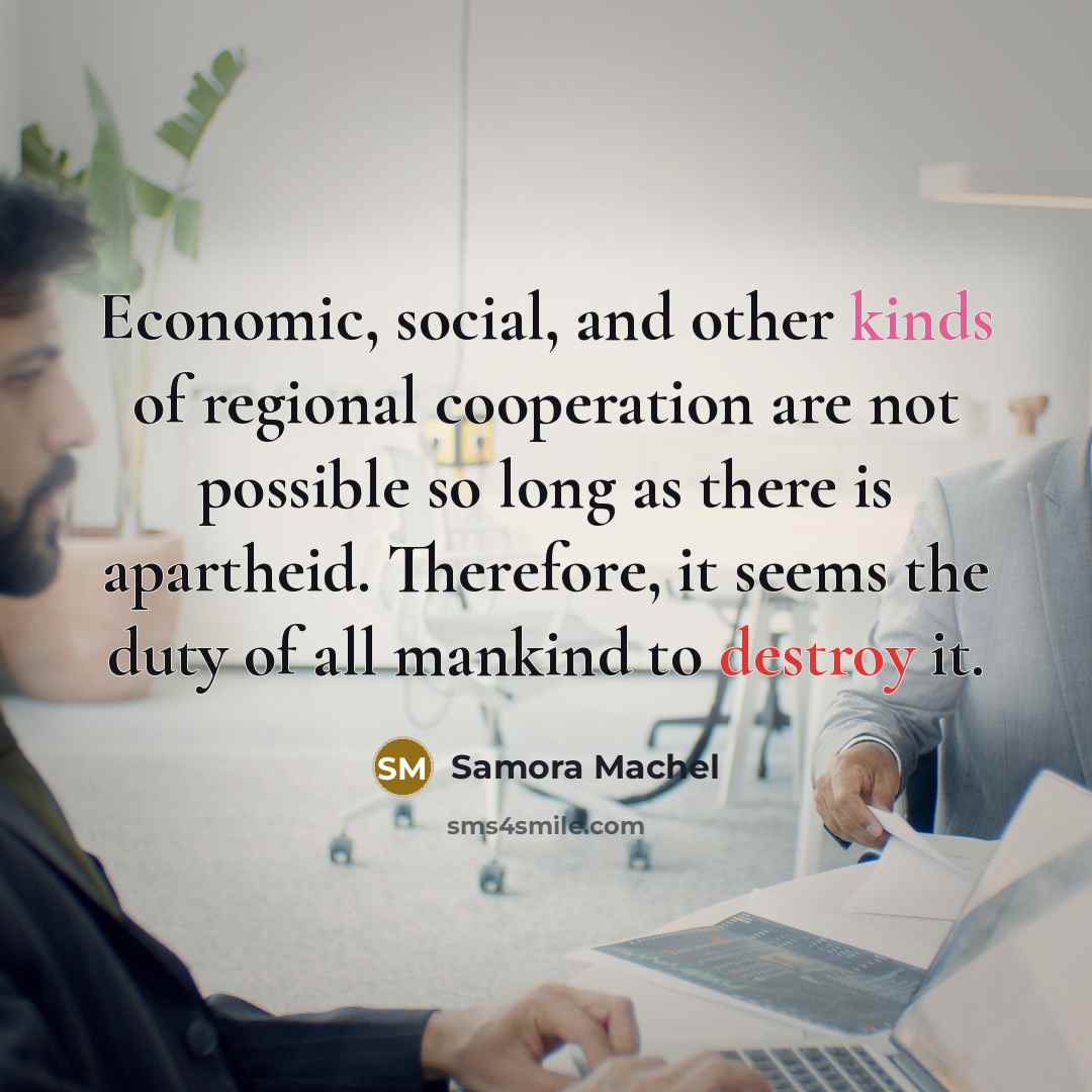 “Economic, social, and other kinds of regional cooperation are not possible so long as there is apartheid. Therefore, it seems the duty of all mankind to destroy it.” quote by Samora Machel