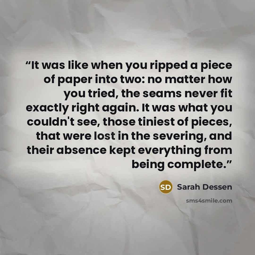 “It was like when you ripped a piece of paper into two: no matter how you tried, the seams never fit exactly right again. It was what you couldn't see, those tiniest of pieces, that were lost in the severing, and their absence kept everything from being complete.” quote by Sarah Dessen