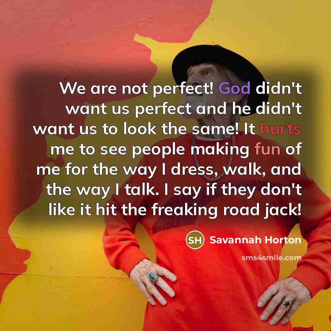 “We are not perfect! God didn't want us perfect and he didn't want us to look the same! It hurts me to see people making fun of me for the way I dress, walk, and the way I talk. I say if they don't like it hit the freaking road jack!” quote by Savannah Horton