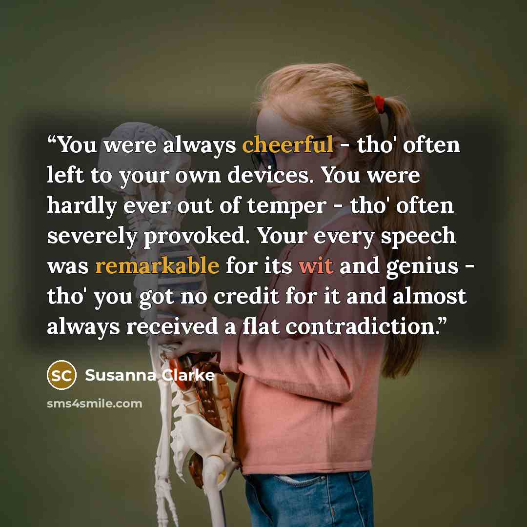 “You were always cheerful - tho' often left to your own devices. You were hardly ever out of temper - tho' often severely provoked. Your every speech was remarkable for its wit and genius - tho' you got no credit for it and almost always received a flat contradiction.” quote by Susanna Clarke