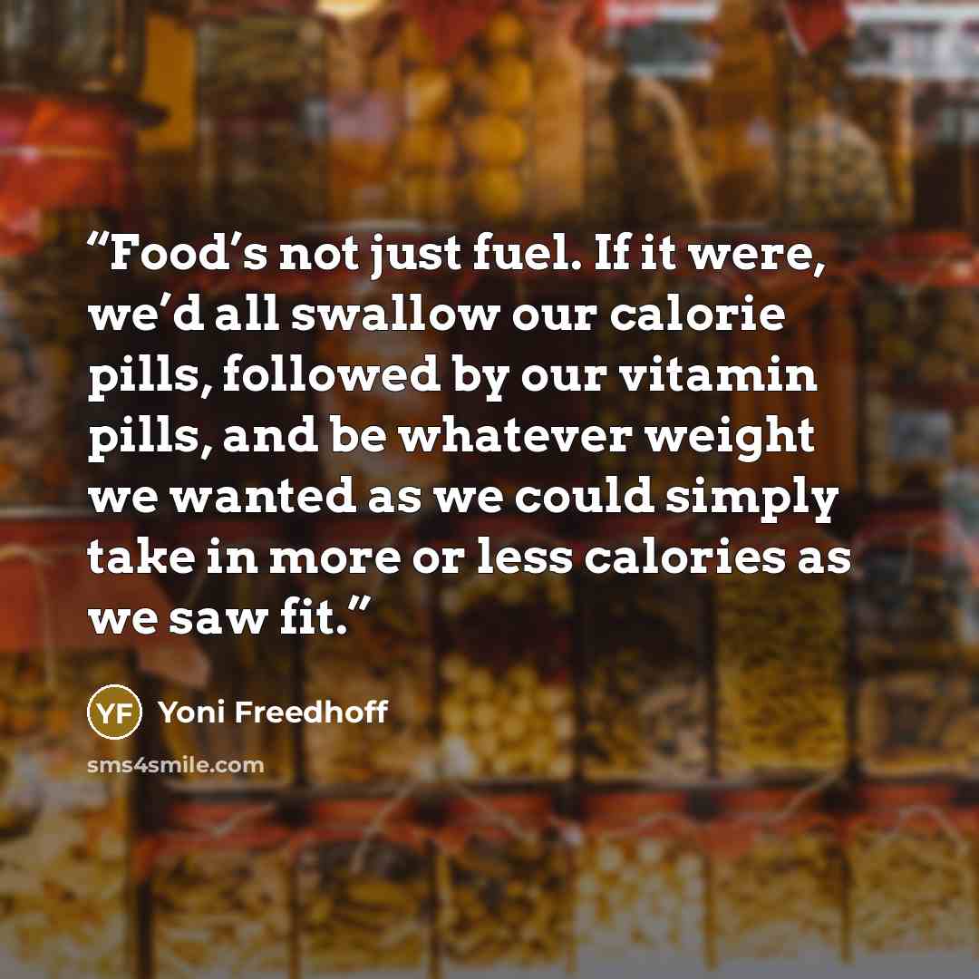 “Food’s not just fuel. If it were, we’d all swallow our calorie pills, followed by our vitamin pills, and be whatever weight we wanted as we could simply take in more or less calories as we saw fit.” quote by Yoni Freedhoff
