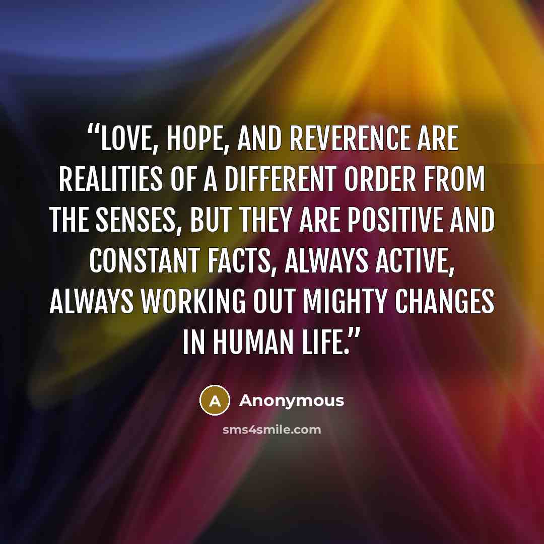 “Love, Hope, and Reverence are realities of a different order from the senses, but they are positive and constant facts, always active, always working out mighty changes in human life.” quote by Anonymous