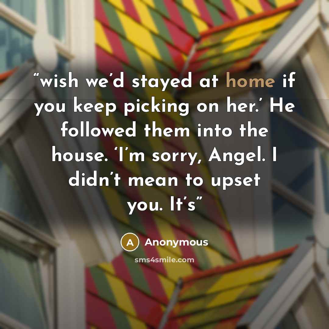 “wish we’d stayed at home if you keep picking on her.’ He followed them into the house. ‘I’m sorry, Angel. I didn’t mean to upset you. It’s” quote by Anonymous