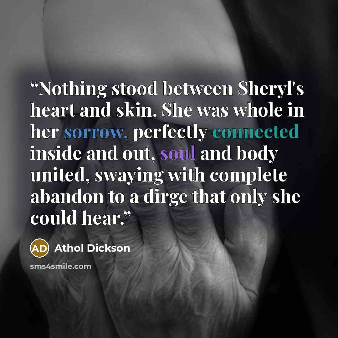 “Nothing stood between Sheryl's heart and skin. She was whole in her sorrow, perfectly connected inside and out, soul and body united, swaying with complete abandon to a dirge that only she could hear.” quote by Athol Dickson