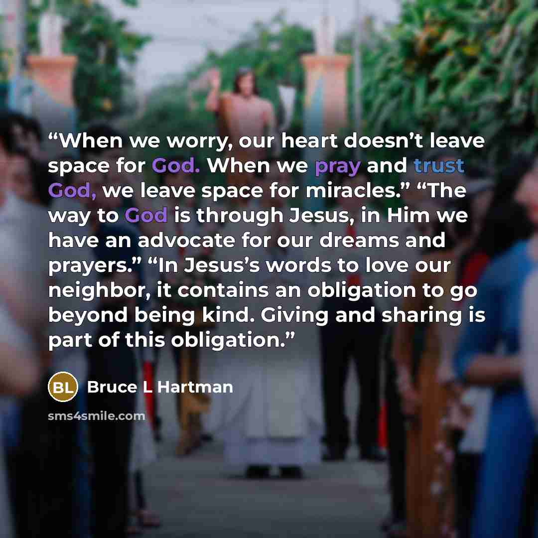 “When we worry, our heart doesn’t leave space for God. When we pray and trust God, we leave space for miracles.” “The way to God is through Jesus, in Him we have an advocate for our dreams and prayers.” “In Jesus’s words to love our neighbor, it contains an obligation to go beyond being kind…” quote by Bruce L Hartman