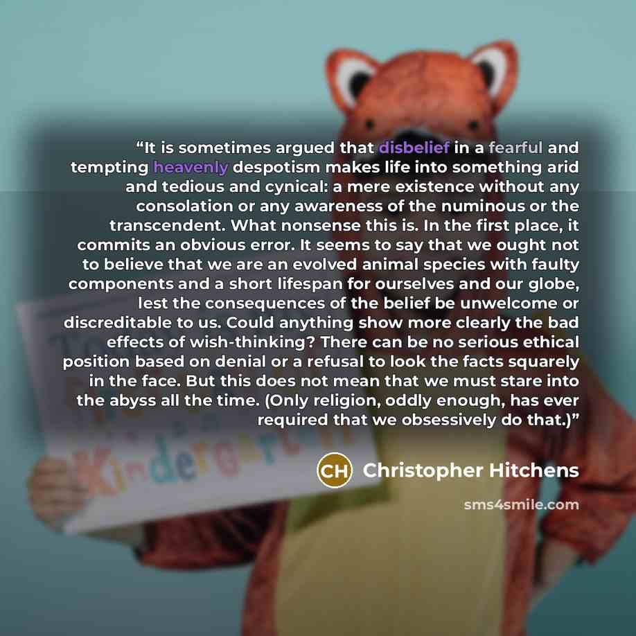 “It is sometimes argued that disbelief in a fearful and tempting heavenly despotism makes life into something arid and tedious and cynical: a mere existence without any consolation or any awareness of the numinous or the transcendent. What nonsense this is. In the first place, it commits an obvious…” quote by Christopher Hitchens
