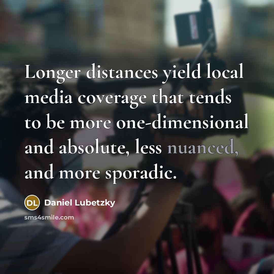 “Longer distances yield local media coverage that tends to be more one-dimensional and absolute, less nuanced, and more sporadic.” quote by Daniel Lubetzky