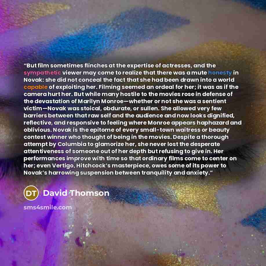“But film sometimes flinches at the expertise of actresses, and the sympathetic viewer may come to realize that there was a mute honesty in Novak: she did not conceal the fact that she had been drawn into a world capable of exploiting her. Filming seemed an ordeal for her; it was as if the camera…” quote by David Thomson