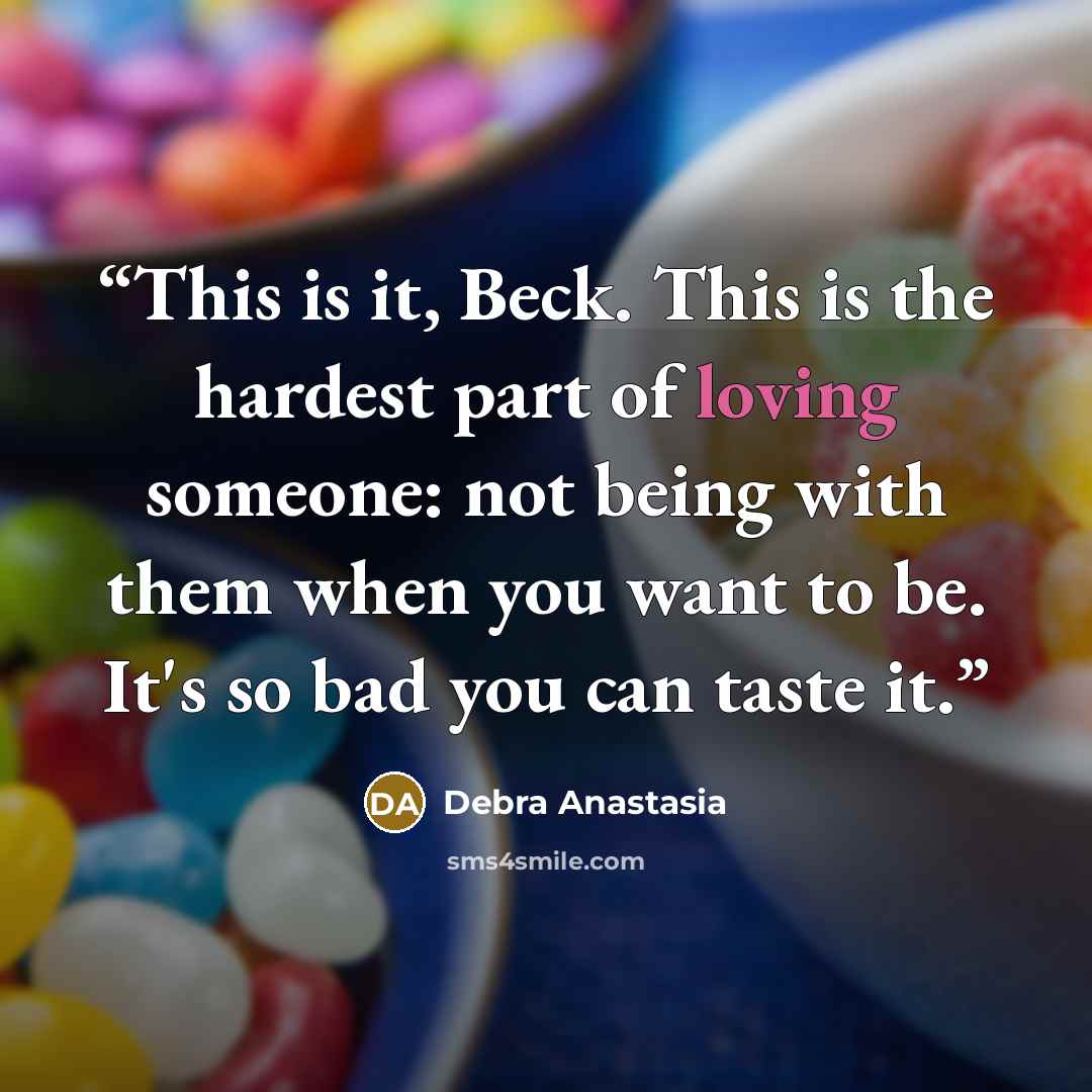 “This is it, Beck. This is the hardest part of loving someone: not being with them when you want to be. It's so bad you can taste it.” quote by Debra Anastasia