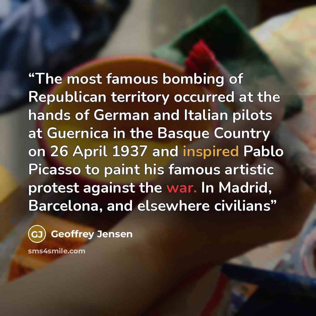 “The most famous bombing of Republican territory occurred at the hands of German and Italian pilots at Guernica in the Basque Country on 26 April 1937 and inspired Pablo Picasso to paint his famous artistic protest against the war. In Madrid, Barcelona, and elsewhere civilians” quote by Geoffrey Jensen