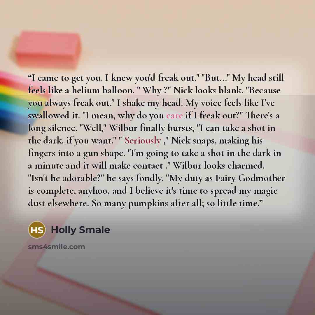 “I came to get you. I knew you'd freak out." "But..." My head still feels like a helium balloon. " Why ?" Nick looks blank. "Because you always freak out." I shake my head. My voice feels like I've swallowed it. "I mean, why do you care if I freak out?" There's a long silence. "Well," Wilbur…” quote by Holly Smale