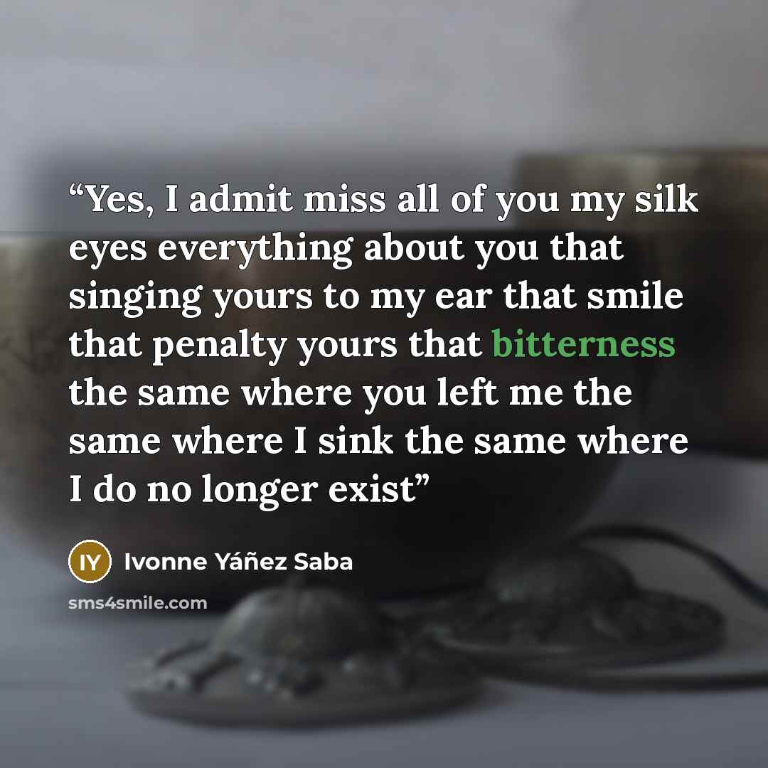 “Yes, I admit miss all of you my silk eyes everything about you that singing yours to my ear that smile that penalty yours that bitterness the same where you left me the same where I sink the same where I do no longer exist” quote by Ivonne Yáñez Saba