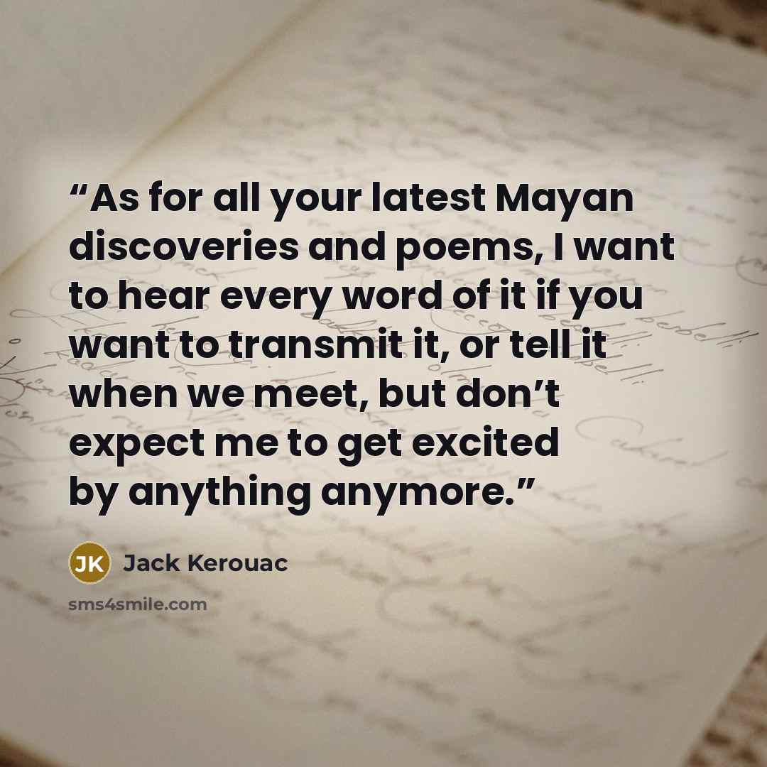 “As for all your latest Mayan discoveries and poems, I want to hear every word of it if you want to transmit it, or tell it when we meet, but don’t expect me to get excited by anything anymore.” quote by Jack Kerouac