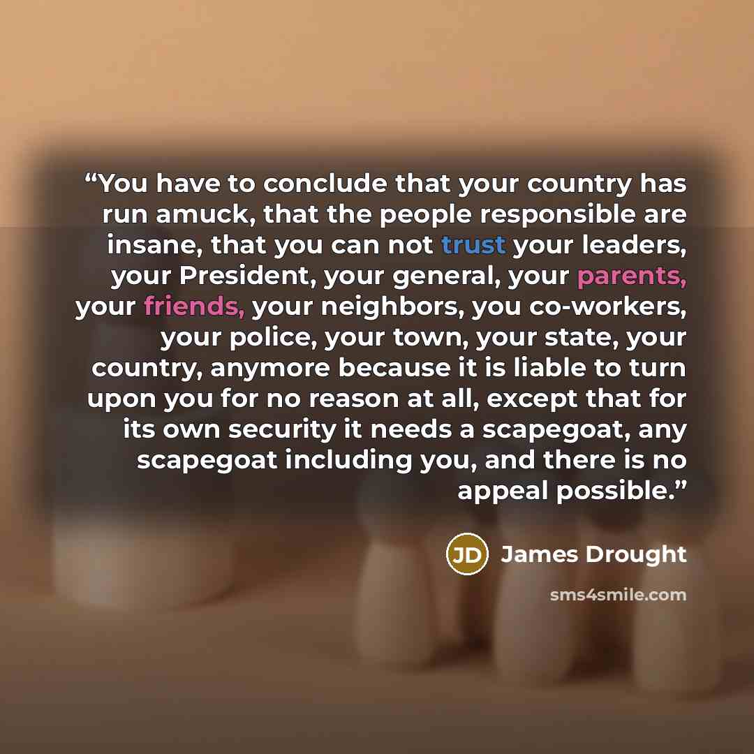 “You have to conclude that your country has run amuck, that the people responsible are insane, that you can not trust your leaders, your President, your general, your parents, your friends, your neighbors, you co-workers, your police, your town, your state, your country, anymore because it is…” quote by James Drought