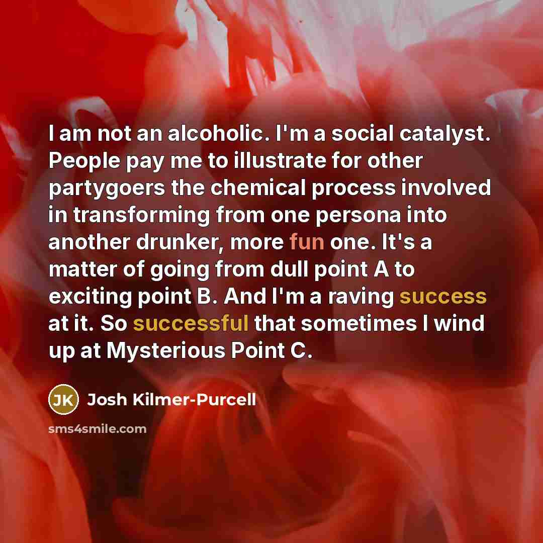 “I am not an alcoholic. I'm a social catalyst. People pay me to illustrate for other partygoers the chemical process involved in transforming from one persona into another drunker, more fun one. It's a matter of going from dull point A to exciting point B. And I'm a raving success at it. So…” quote by Josh Kilmer-Purcell