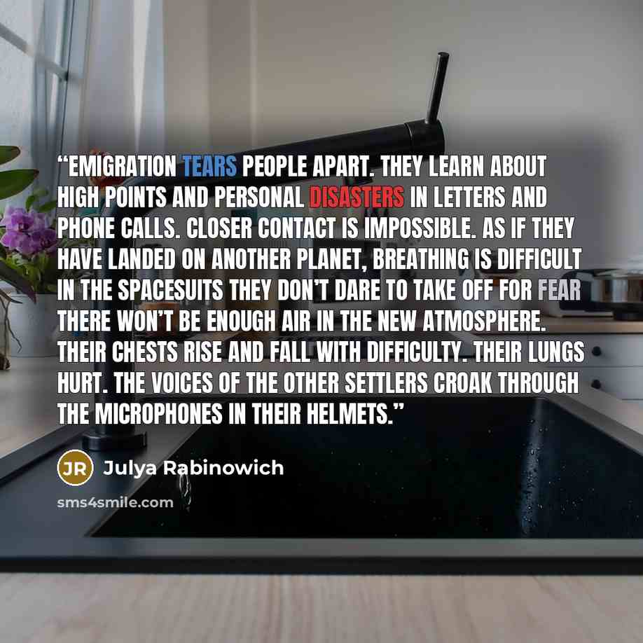 “Emigration tears people apart. They learn about high points and personal disasters in letters and phone calls. Closer contact is impossible. As if they have landed on another planet, breathing is difficult in the spacesuits they don’t dare to take off for fear there won’t be enough air in the new…” quote by Julya Rabinowich