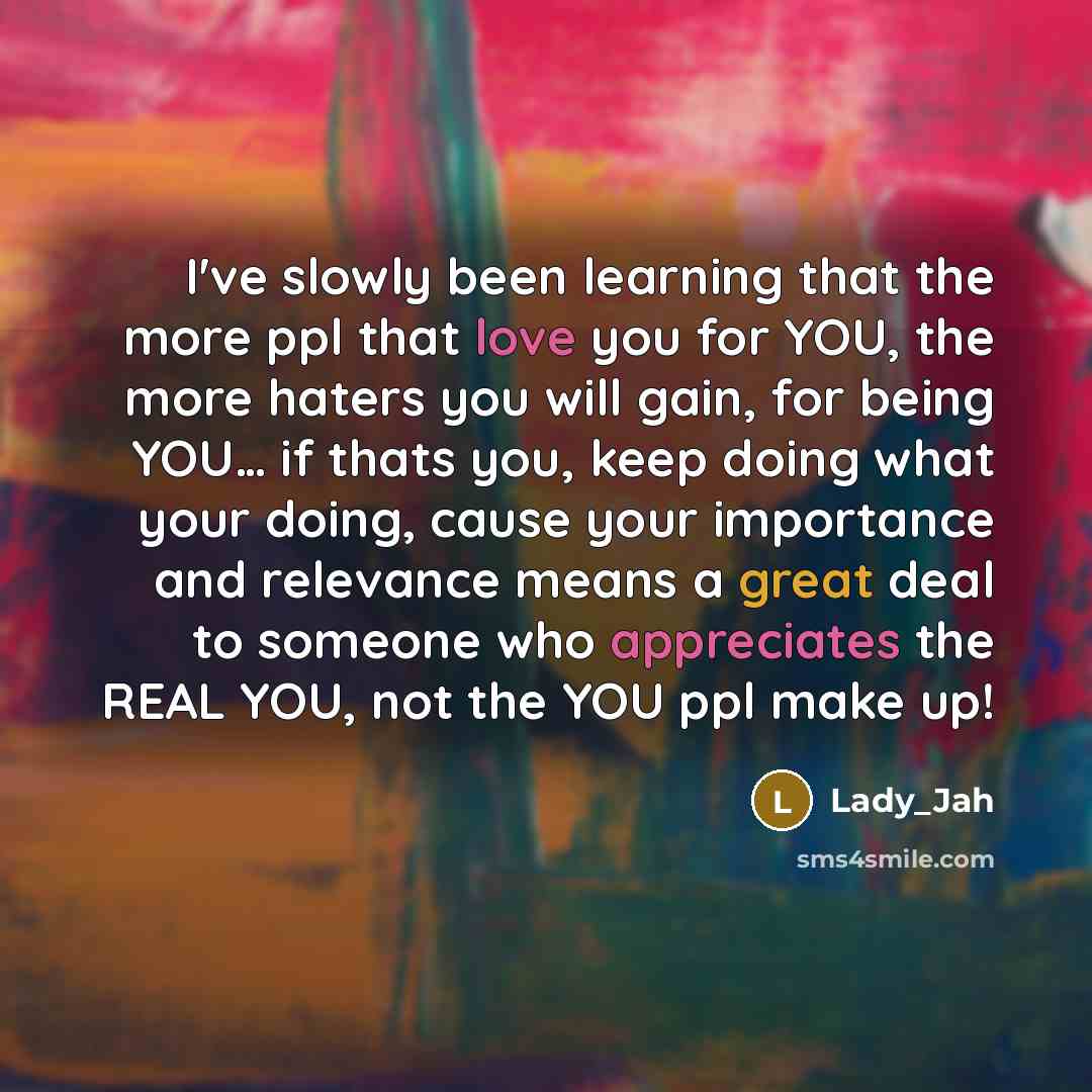 “I've slowly been learning that the more ppl that love you for YOU, the more haters you will gain, for being YOU… if thats you, keep doing what your doing, cause your importance and relevance means a great deal to someone who appreciates the REAL YOU, not the YOU ppl make up!” quote by Lady_Jah