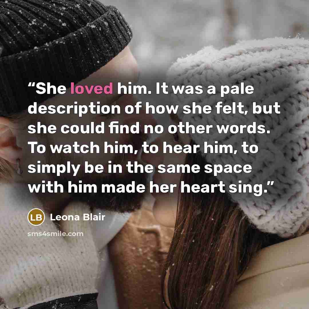 “She loved him. It was a pale description of how she felt, but she could find no other words. To watch him, to hear him, to simply be in the same space with him made her heart sing.” quote by Leona Blair