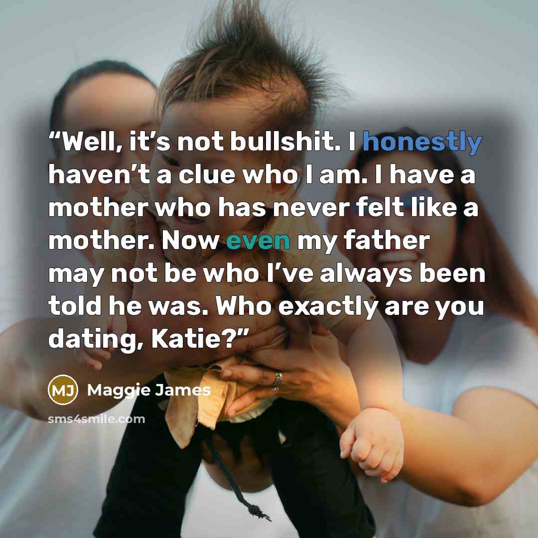“Well, it’s not bullshit. I honestly haven’t a clue who I am. I have a mother who has never felt like a mother. Now even my father may not be who I’ve always been told he was. Who exactly are you dating, Katie?” quote by Maggie James