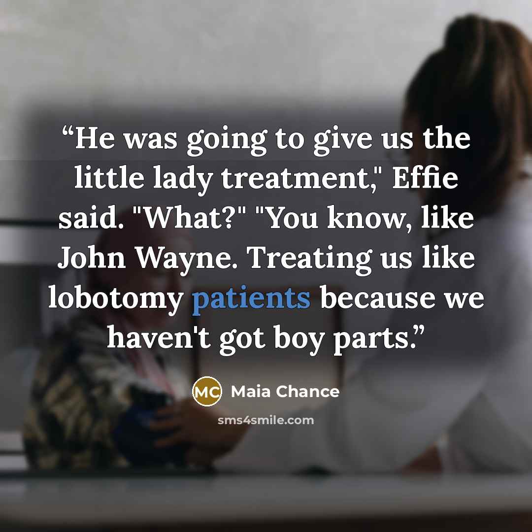 “He was going to give us the little lady treatment," Effie said. "What?" "You know, like John Wayne. Treating us like lobotomy patients because we haven't got boy parts.” quote by Maia Chance