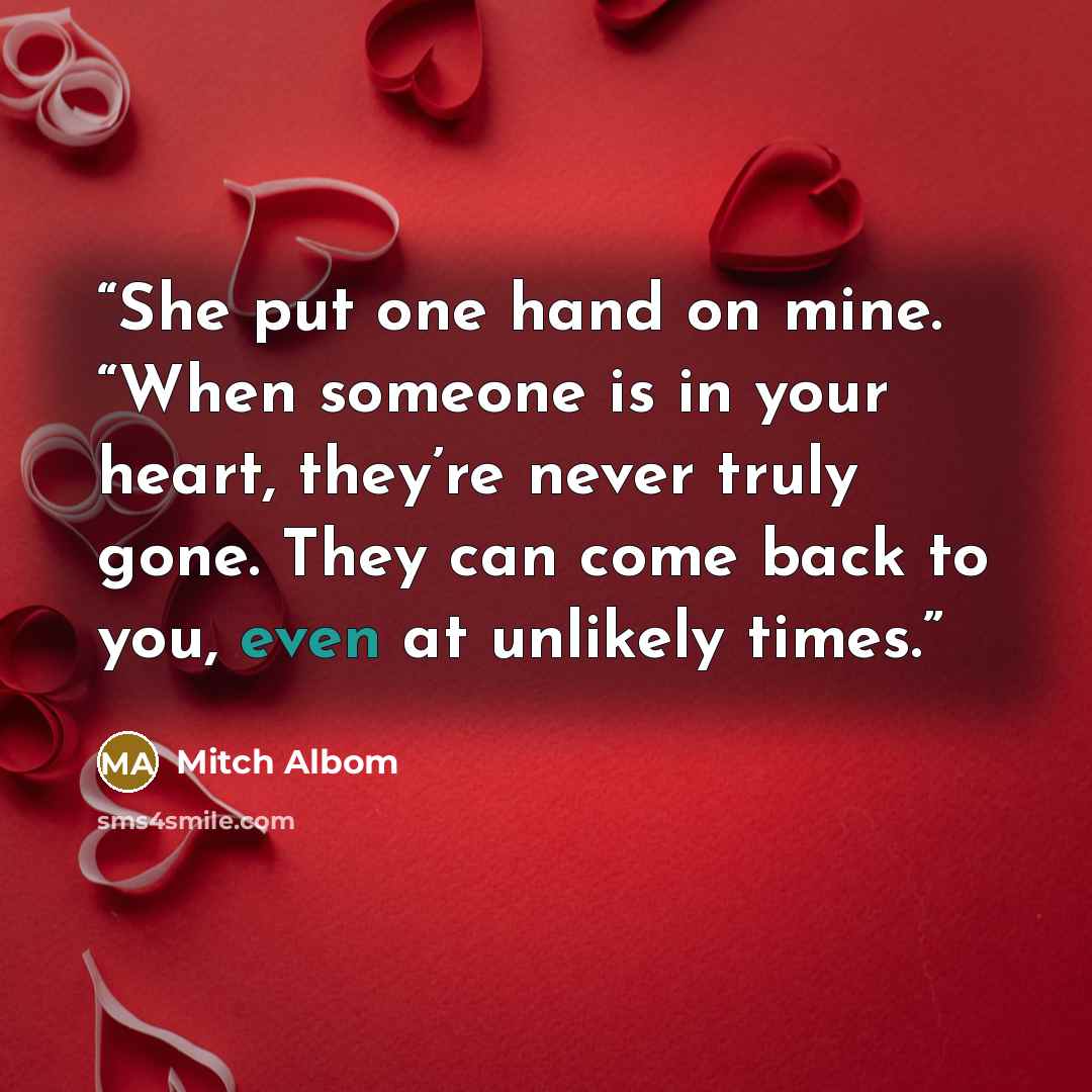 “She put one hand on mine. “When someone is in your heart, they’re never truly gone. They can come back to you, even at unlikely times.” quote by Mitch Albom