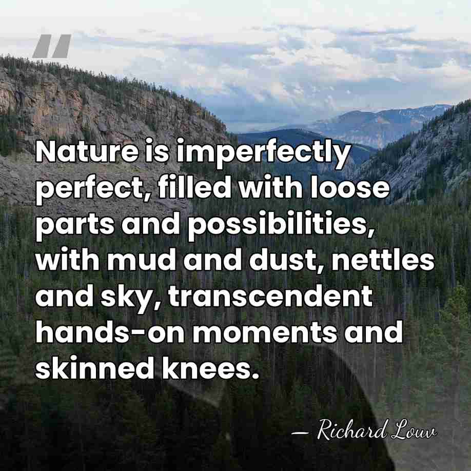 Nature is imperfectly perfect, filled with loose parts and possibilities, with mud&hellip; - Richard Louv
