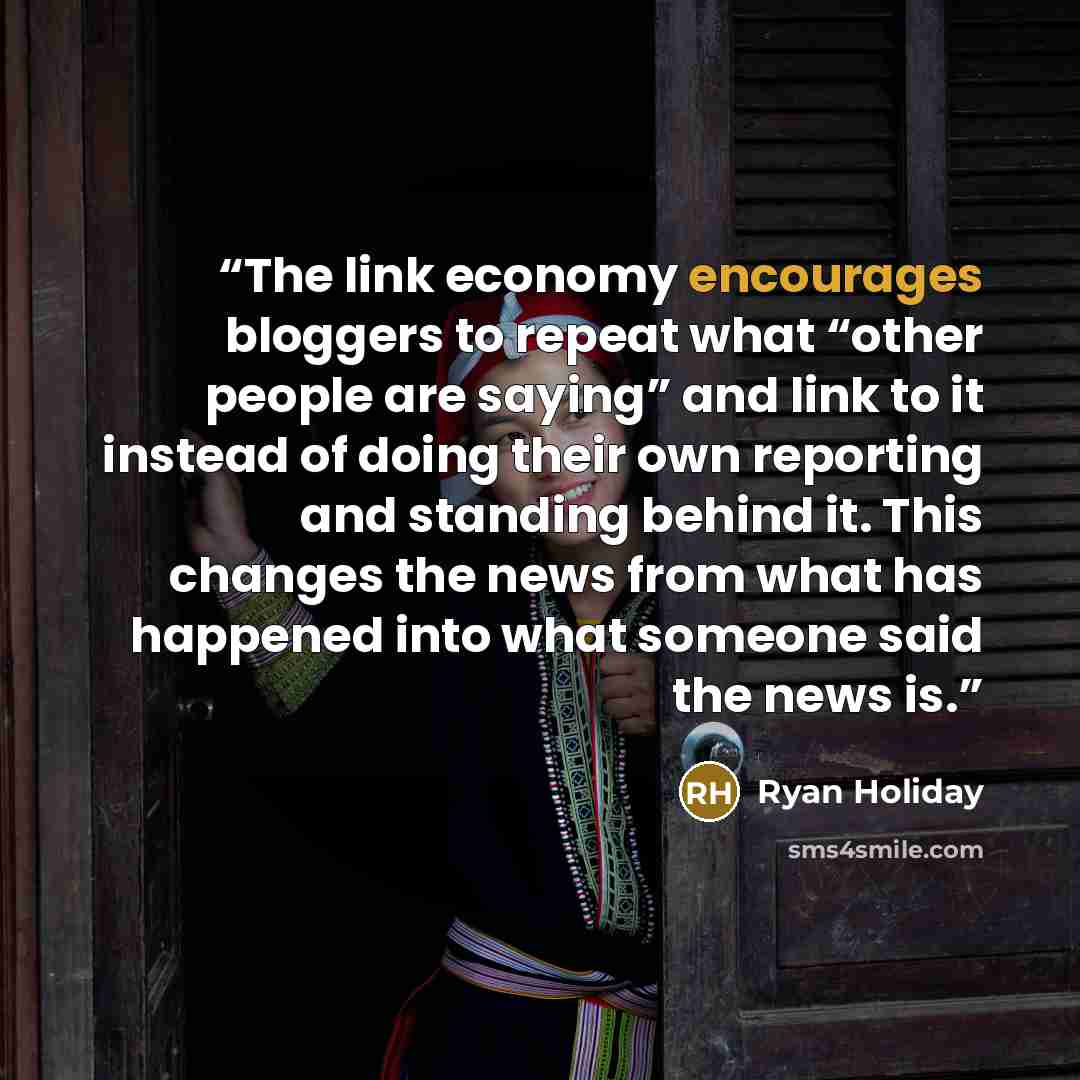 “The link economy encourages bloggers to repeat what “other people are saying” and link to it instead of doing their own reporting and standing behind it. This changes the news from what has happened into what someone said the news is.” quote by Ryan Holiday
