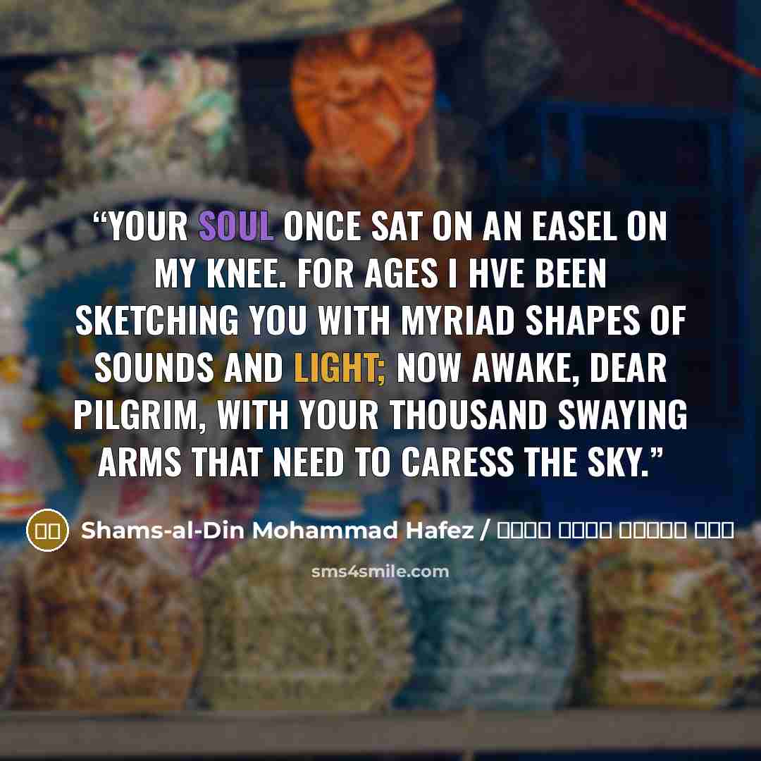 “Your soul once sat on an easel on my knee. For ages I hve been sketching you With myriad shapes of sounds and light; Now awake, dear pilgrim, With your thousand swaying arms That need to caress the sky.” quote by شمس الدین محمد حافظ / Shams-al-Din Mohammad Hafez