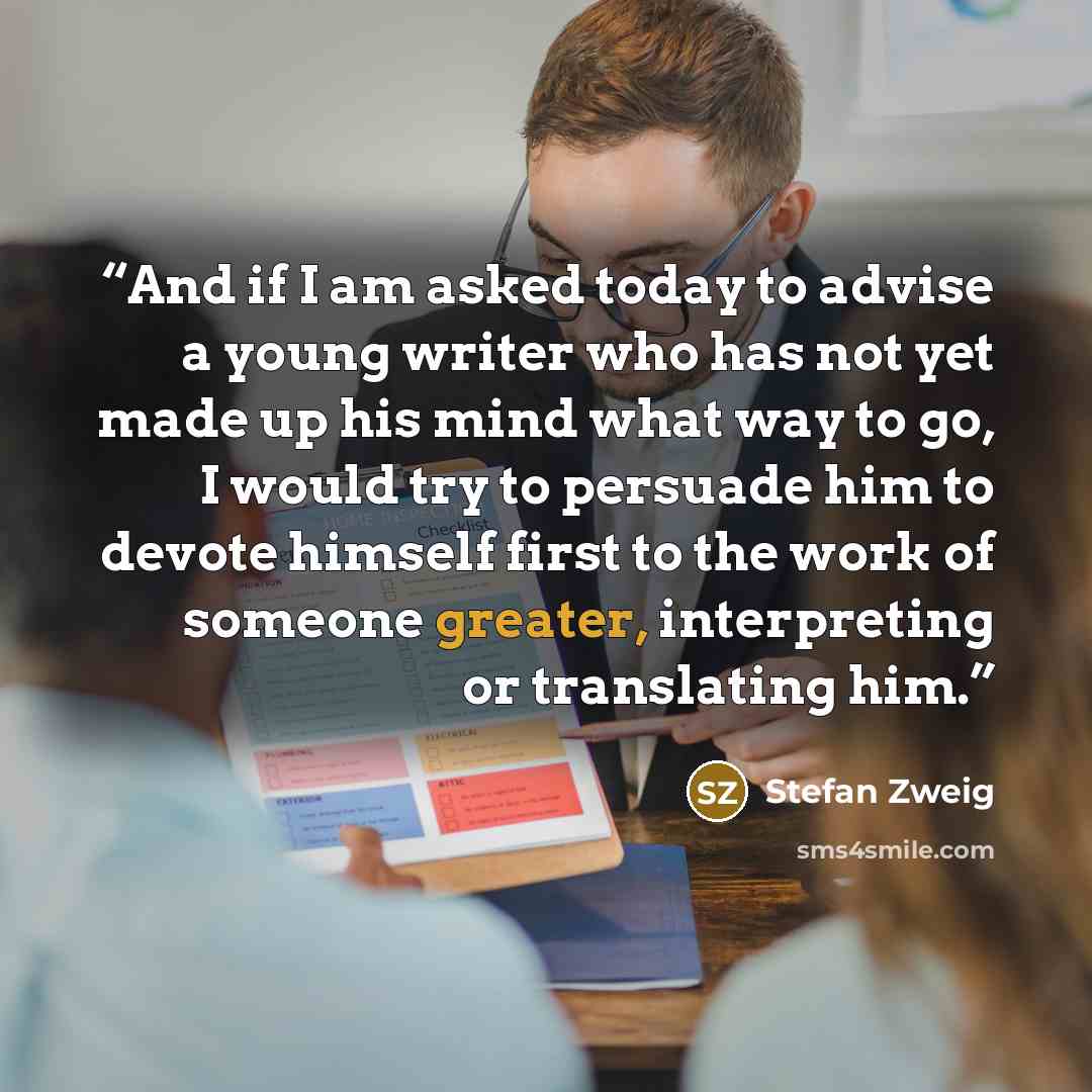“And if I am asked today to advise a young writer who has not yet made up his mind what way to go, I would try to persuade him to devote himself first to the work of someone greater, interpreting or translating him.” quote by Stefan Zweig