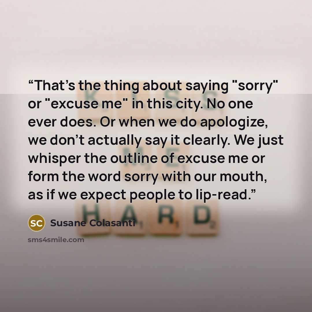 “That's the thing about saying "sorry" or "excuse me" in this city. No one ever does. Or when we do apologize, we don't actually say it clearly. We just whisper the outline of excuse me or form the word sorry with our mouth, as if we expect people to lip-read.” quote by Susane Colasanti