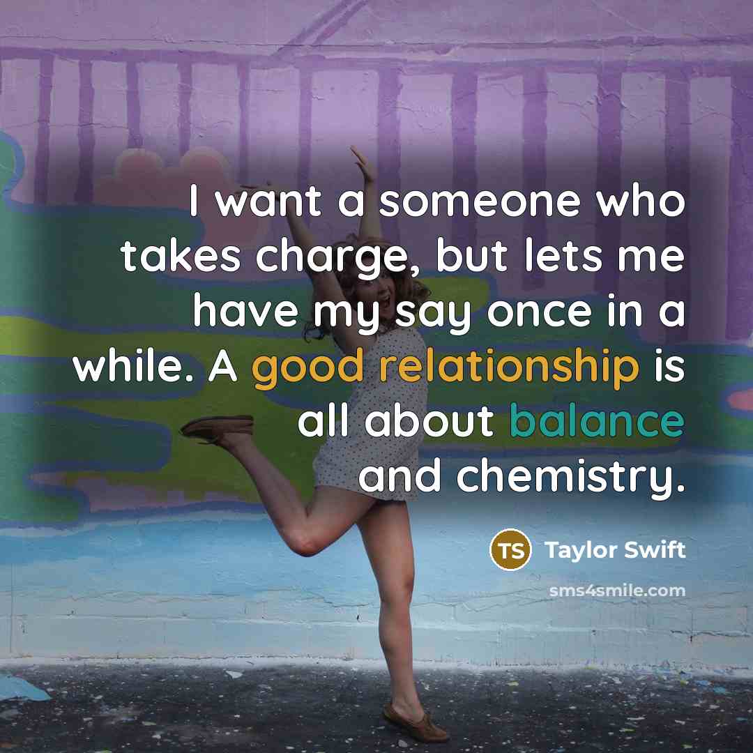 “I want a someone who takes charge, but lets me have my say once in a while. A good relationship is all about balance and chemistry.” quote by Taylor Swift
