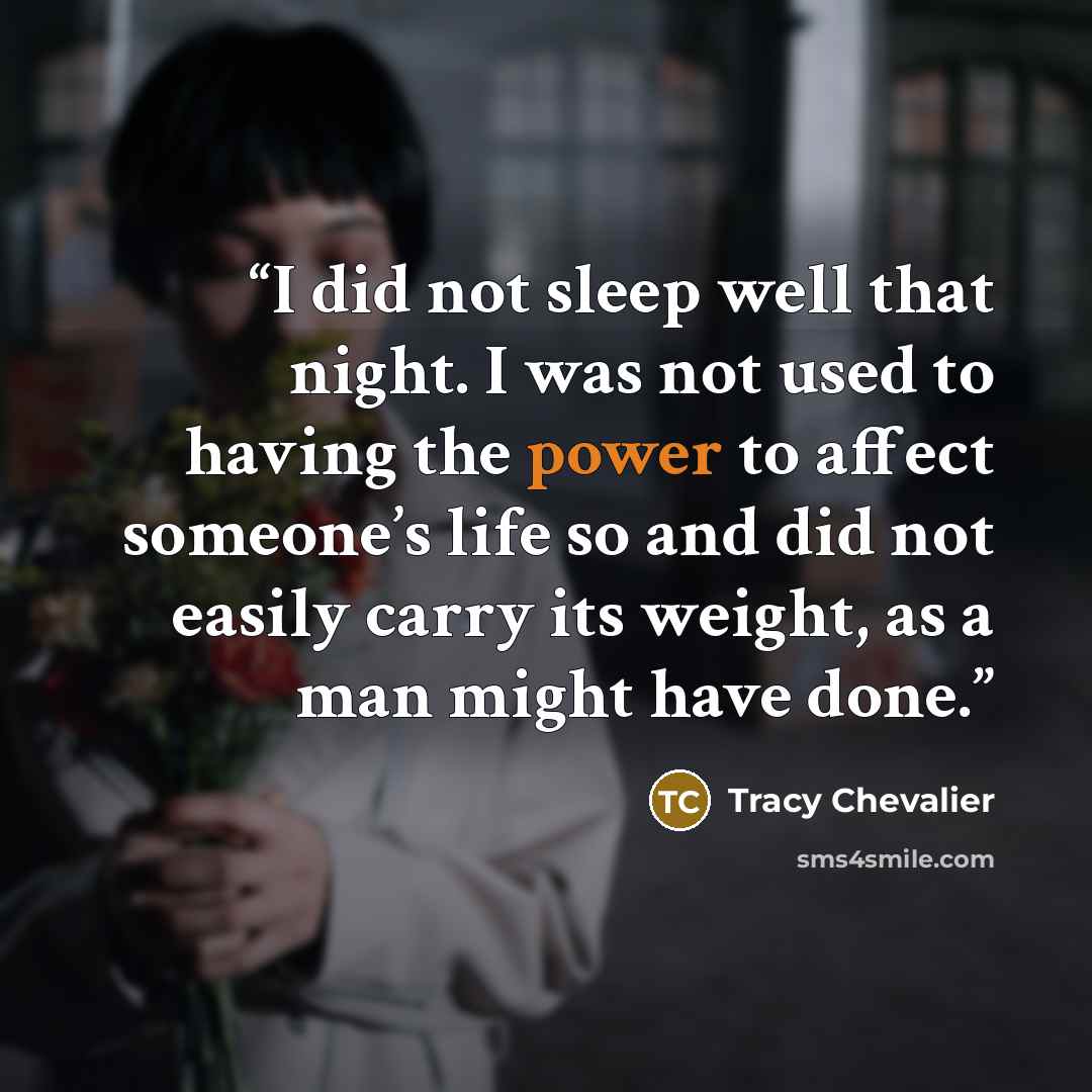 “I did not sleep well that night. I was not used to having the power to affect someone’s life so and did not easily carry its weight, as a man might have done.” quote by Tracy Chevalier